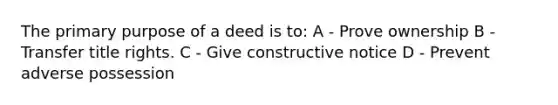 The primary purpose of a deed is to: A - Prove ownership B - Transfer title rights. C - Give constructive notice D - Prevent adverse possession