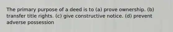 The primary purpose of a deed is to (a) prove ownership. (b) transfer title rights. (c) give constructive notice. (d) prevent adverse possession