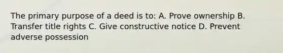 The primary purpose of a deed is to: A. Prove ownership B. Transfer title rights C. Give constructive notice D. Prevent adverse possession