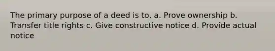 The primary purpose of a deed is to, a. Prove ownership b. Transfer title rights c. Give constructive notice d. Provide actual notice