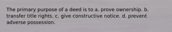 The primary purpose of a deed is to a. prove ownership. b. transfer title rights. c. give constructive notice. d. prevent adverse possession.