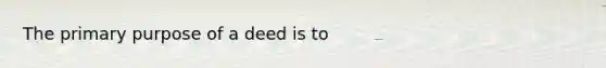 The primary purpose of a deed is to