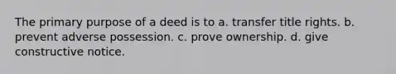 The primary purpose of a deed is to a. transfer title rights. b. prevent adverse possession. c. prove ownership. d. give constructive notice.