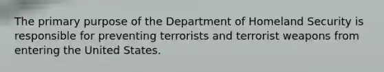 The primary purpose of the Department of Homeland Security is responsible for preventing terrorists and terrorist weapons from entering the United States.