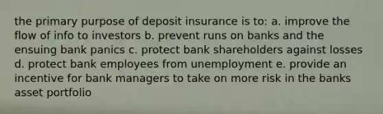 the primary purpose of deposit insurance is to: a. improve the flow of info to investors b. prevent runs on banks and the ensuing bank panics c. protect bank shareholders against losses d. protect bank employees from unemployment e. provide an incentive for bank managers to take on more risk in the banks asset portfolio