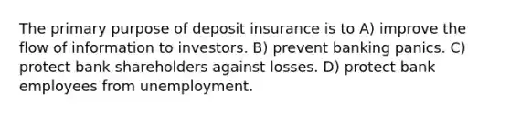 The primary purpose of deposit insurance is to A) improve the flow of information to investors. B) prevent banking panics. C) protect bank shareholders against losses. D) protect bank employees from unemployment.