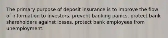 The primary purpose of deposit insurance is to improve the flow of information to investors. prevent banking panics. protect bank shareholders against losses. protect bank employees from unemployment.