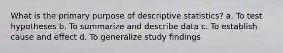 What is the primary purpose of descriptive statistics? a. To test hypotheses b. To summarize and describe data c. To establish cause and effect d. To generalize study findings