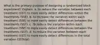 What is the primary purpose of designing a randomized block experiment? Explain. a. to reduce the variation between each treatment (SST) to more easily detect differences within the treatments (SSE). b. to increase the variation within each treatment (SSE) to more easily detect differences between the treatments (SST). c. To reduce the variation within each treatment (SSE) to more easily detect differences between the treatments (SST). d. to reduce the variation between each treatment (SST) to more easily detect differences in the total variation (SSTotal)