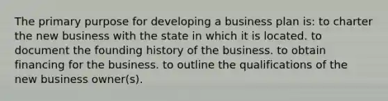 The primary purpose for developing a business plan is: to charter the new business with the state in which it is located. to document the founding history of the business. to obtain financing for the business. to outline the qualifications of the new business owner(s).