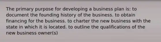 The primary purpose for developing a business plan is: to document the founding history of the business. to obtain financing for the business. to charter the new business with the state in which it is located. to outline the qualifications of the new business owner(s)