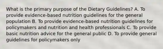 What is the primary purpose of the Dietary Guidelines? A. To provide evidence-based nutrition guidelines for the general population B. To provide evidence-based nutrition guidelines for policymakers and nutrition and health professionals C. To provide basic nutrition advice for the general public D. To provide general guidelines for policymakers only