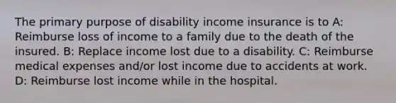 The primary purpose of disability income insurance is to A: Reimburse loss of income to a family due to the death of the insured. B: Replace income lost due to a disability. C: Reimburse medical expenses and/or lost income due to accidents at work. D: Reimburse lost income while in the hospital.