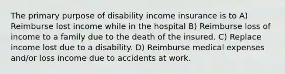 The primary purpose of disability income insurance is to A) Reimburse lost income while in the hospital B) Reimburse loss of income to a family due to the death of the insured. C) Replace income lost due to a disability. D) Reimburse medical expenses and/or loss income due to accidents at work.