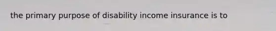 the primary purpose of disability income insurance is to