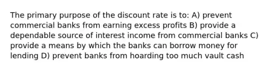 The primary purpose of the discount rate is to: A) prevent commercial banks from earning excess profits B) provide a dependable source of interest income from commercial banks C) provide a means by which the banks can borrow money for lending D) prevent banks from hoarding too much vault cash