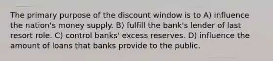 The primary purpose of the discount window is to A) influence the nation's money supply. B) fulfill the bank's lender of last resort role. C) control banks' excess reserves. D) influence the amount of loans that banks provide to the public.