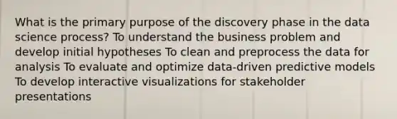 What is the primary purpose of the discovery phase in the data science process? To understand the business problem and develop initial hypotheses To clean and preprocess the data for analysis To evaluate and optimize data-driven predictive models To develop interactive visualizations for stakeholder presentations