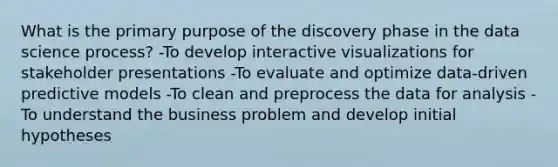 What is the primary purpose of the discovery phase in the data science process? -To develop interactive visualizations for stakeholder presentations -To evaluate and optimize data-driven predictive models -To clean and preprocess the data for analysis -To understand the business problem and develop initial hypotheses