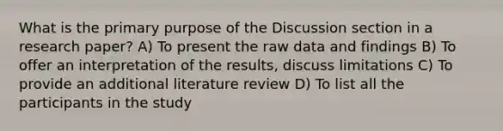 What is the primary purpose of the Discussion section in a research paper? A) To present the raw data and findings B) To offer an interpretation of the results, discuss limitations C) To provide an additional literature review D) To list all the participants in the study