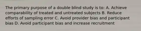 The primary purpose of a double blind study is to: A. Achieve comparability of treated and untreated subjects B. Reduce efforts of sampling error C. Avoid provider bias and participant bias D. Avoid participant bias and increase recruitment