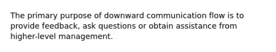 The primary purpose of downward communication flow is to provide feedback, ask questions or obtain assistance from higher-level management.