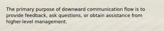 The primary purpose of downward communication flow is to provide feedback, ask questions, or obtain assistance from higher-level management.