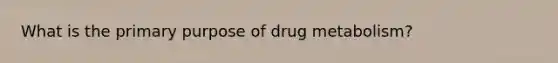 What is the primary purpose of drug metabolism?