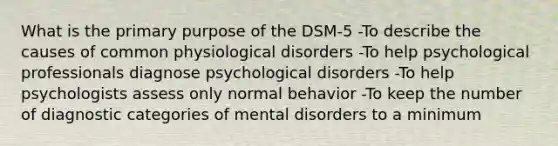 What is the primary purpose of the DSM-5 -To describe the causes of common physiological disorders -To help psychological professionals diagnose psychological disorders -To help psychologists assess only normal behavior -To keep the number of diagnostic categories of mental disorders to a minimum