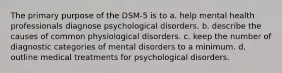 The primary purpose of the DSM-5 is to a. help mental health professionals diagnose psychological disorders. b. describe the causes of common physiological disorders. c. keep the number of diagnostic categories of mental disorders to a minimum. d. outline medical treatments for psychological disorders.