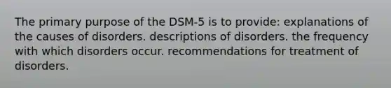 The primary purpose of the DSM-5 is to provide: explanations of the causes of disorders. descriptions of disorders. the frequency with which disorders occur. recommendations for treatment of disorders.