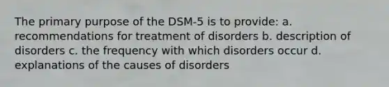 The primary purpose of the DSM-5 is to provide: a. recommendations for treatment of disorders b. description of disorders c. the frequency with which disorders occur d. explanations of the causes of disorders