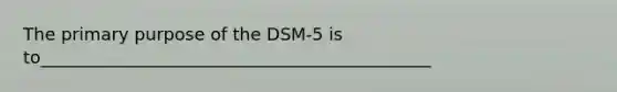 The primary purpose of the DSM-5 is to_____________________________________________