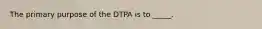 The primary purpose of the DTPA is to _____.