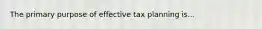 The primary purpose of effective tax planning is...