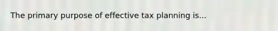 The primary purpose of effective tax planning is...