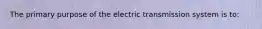 The primary purpose of the electric transmission system is to: