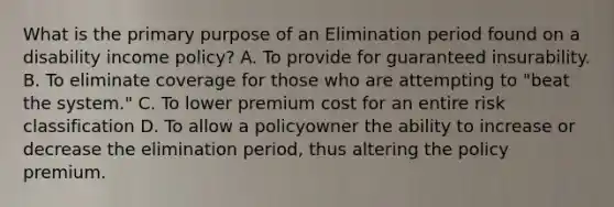 What is the primary purpose of an Elimination period found on a disability income policy? A. To provide for guaranteed insurability. B. To eliminate coverage for those who are attempting to "beat the system." C. To lower premium cost for an entire risk classification D. To allow a policyowner the ability to increase or decrease the elimination period, thus altering the policy premium.