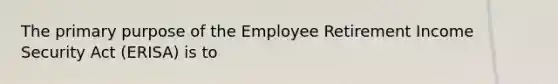 The primary purpose of the Employee Retirement Income Security Act (ERISA) is to