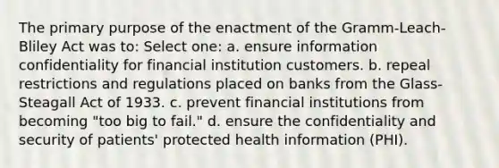 The primary purpose of the enactment of the Gramm-Leach-Bliley Act was to: Select one: a. ensure information confidentiality for financial institution customers. b. repeal restrictions and regulations placed on banks from the Glass-Steagall Act of 1933. c. prevent financial institutions from becoming "too big to fail." d. ensure the confidentiality and security of patients' protected health information (PHI).