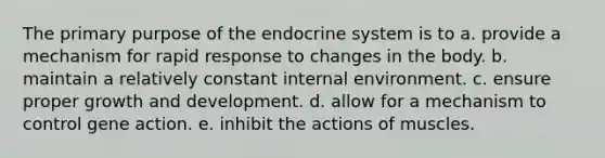 The primary purpose of the endocrine system is to ​a. ​provide a mechanism for rapid response to changes in the body. ​b. ​maintain a relatively constant internal environment. ​c. ​ensure proper growth and development. ​d. ​allow for a mechanism to control gene action. ​e. ​inhibit the actions of muscles.