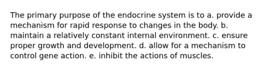 The primary purpose of the <a href='https://www.questionai.com/knowledge/k97r8ZsIZg-endocrine-system' class='anchor-knowledge'>endocrine system</a> is to a. provide a mechanism for rapid response to changes in the body. b. maintain a relatively constant internal environment. c. ensure proper <a href='https://www.questionai.com/knowledge/kde2iCObwW-growth-and-development' class='anchor-knowledge'>growth and development</a>. d. allow for a mechanism to control gene action. e. inhibit the actions of muscles.