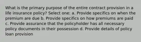 What is the primary purpose of the entire contract provision in a life insurance policy? Select one: a. Provide specifics on when the premium are due b. Provide specifics on how premiums are paid c. Provide assurance that the policyholder has all necessary policy documents in their possession d. Provide details of policy loan provision