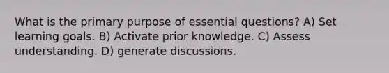 What is the primary purpose of essential questions? A) Set learning goals. B) Activate prior knowledge. C) Assess understanding. D) generate discussions.