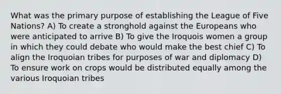 What was the primary purpose of establishing the League of Five Nations? A) To create a stronghold against the Europeans who were anticipated to arrive B) To give the Iroquois women a group in which they could debate who would make the best chief C) To align the Iroquoian tribes for purposes of war and diplomacy D) To ensure work on crops would be distributed equally among the various Iroquoian tribes