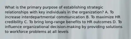 What is the primary purpose of establishing strategic relationships with key individuals in the organization? A. To increase interdepartmental communication B. To maximize HR credibility C. To bring long-range benefits to HR outcomes D. To influence organizational decision-making by providing solutions to workforce problems at all levels