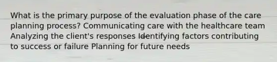 What is the primary purpose of the evaluation phase of the care planning process? Communicating care with the healthcare team Analyzing the client's responses Identifying factors contributing to success or failure Planning for future needs