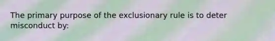 The primary purpose of the exclusionary rule is to deter misconduct by: