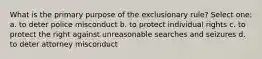 What is the primary purpose of the exclusionary rule? Select one: a. to deter police misconduct b. to protect individual rights c. to protect the right against unreasonable searches and seizures d. to deter attorney misconduct