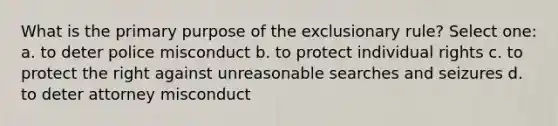 What is the primary purpose of the exclusionary rule? Select one: a. to deter police misconduct b. to protect individual rights c. to protect the right against unreasonable searches and seizures d. to deter attorney misconduct